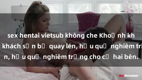 sex hentai vietsub không che Khoảnh khắc đáng buồn: Sex khách sạn bị quay lén, hậu quả nghiêm trọng cho cả hai bên.