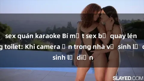 sex quán karaoke Bí mật sex bị quay lén trong toilet: Khi camera ẩn trong nhà vệ sinh lộ diện