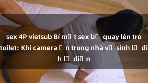 sex 4P vietsub Bí mật sex bị quay lén trong toilet: Khi camera ẩn trong nhà vệ sinh lộ diện