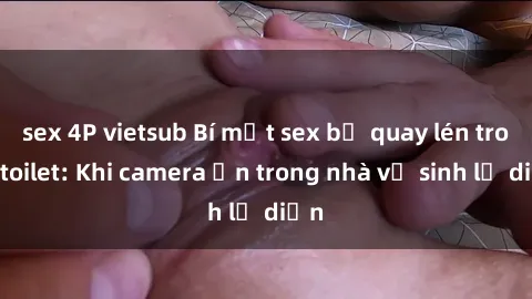 sex 4P vietsub Bí mật sex bị quay lén trong toilet: Khi camera ẩn trong nhà vệ sinh lộ diện