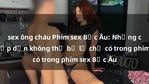 sex ông cháu Phim sex Bắc Âu: Những cảnh nóng hấp dẫn không thể bỏ lỡ chỉ có trong phim sex Bắc Âu