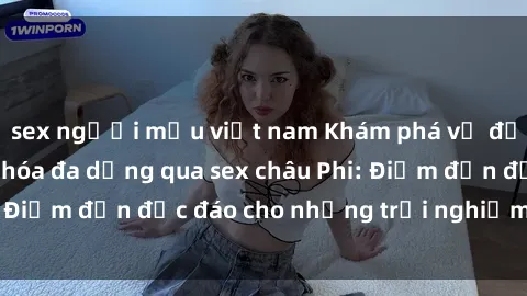 sex người mẫu việt nam Khám phá vẻ đẹp tự nhiên và văn hóa đa dạng qua sex châu Phi: Điểm đến độc đáo cho những trải nghiệm khó quên