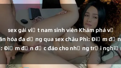 sex gái việt nam sinh viên Khám phá vẻ đẹp tự nhiên và văn hóa đa dạng qua sex châu Phi: Điểm đến độc đáo cho những trải nghiệm khó quên