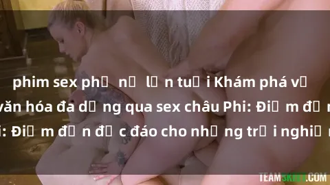 phim sex phụ nữ lớn tuổi Khám phá vẻ đẹp tự nhiên và văn hóa đa dạng qua sex châu Phi: Điểm đến độc đáo cho những trải nghiệm khó quên