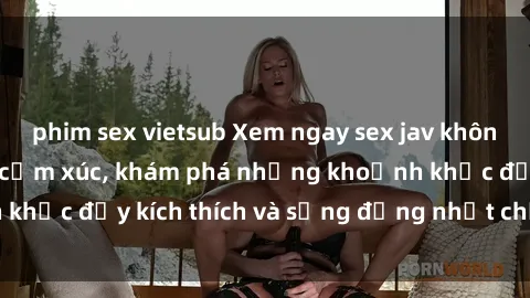 phim sex vietsub Xem ngay sex jav không che để thỏa mãn cảm xúc, khám phá những khoảnh khắc đầy kích thích và sống động nhất chỉ trong click!