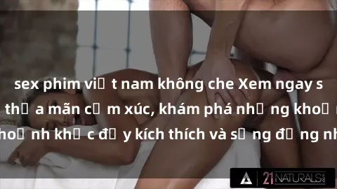sex phim việt nam không che Xem ngay sex jav không che để thỏa mãn cảm xúc, khám phá những khoảnh khắc đầy kích thích và sống động nhất chỉ trong click!