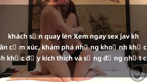 khách sạn quay lén Xem ngay sex jav không che để thỏa mãn cảm xúc, khám phá những khoảnh khắc đầy kích thích và sống động nhất chỉ trong click!
