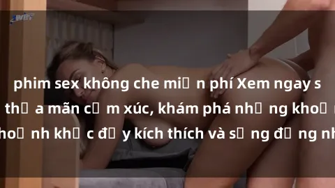 phim sex không che miễn phí Xem ngay sex jav không che để thỏa mãn cảm xúc, khám phá những khoảnh khắc đầy kích thích và sống động nhất chỉ trong click!