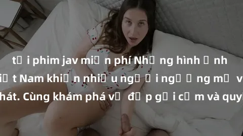 tải phim jav miễn phí Những hình ảnh sex gái sinh viên Việt Nam khiến nhiều người ngưỡng mộ và thèm khát. Cùng khám phá vẻ đẹp gợi cảm và quyến rũ của những cô gái trẻ này.