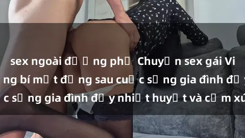 sex ngoài đường phố Chuyện sex gái Việt có chồng: Những bí mật đằng sau cuộc sống gia đình đầy nhiệt huyết và cảm xúc