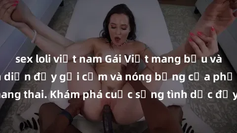 sex loli việt nam Gái Việt mang bầu và làm tình: Màn trình diễn đầy gợi cảm và nóng bỏng của phụ nữ mang thai. Khám phá cuộc sống tình dục đầy hấp dẫn và mới lạ của họ!