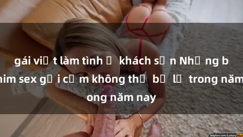 gái việt làm tình ở khách sạn Những bộ phim sex gợi cảm không thể bỏ lỡ trong năm nay