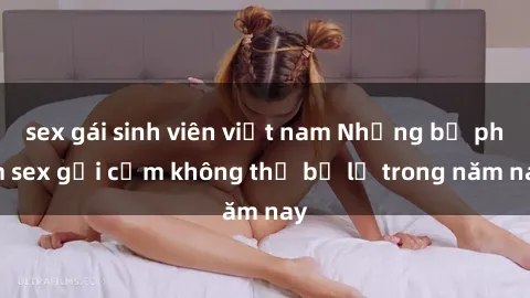 sex gái sinh viên việt nam Những bộ phim sex gợi cảm không thể bỏ lỡ trong năm nay