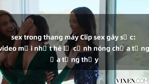 sex trong thang máy Clip sex gây sốc: Loạt video mới nhất hé lộ cảnh nóng chưa từng thấy