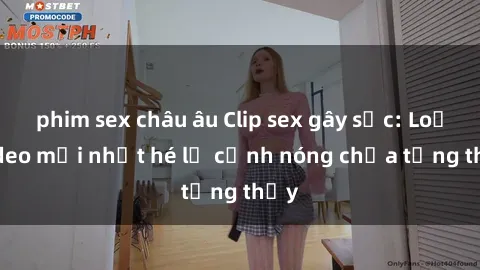 phim sex châu âu Clip sex gây sốc: Loạt video mới nhất hé lộ cảnh nóng chưa từng thấy