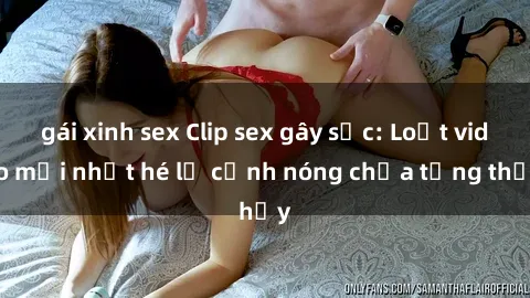 gái xinh sex Clip sex gây sốc: Loạt video mới nhất hé lộ cảnh nóng chưa từng thấy