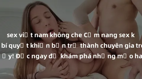 sex việt nam không che Cẩm nang sex không che: Những bí quyết khiến bạn trở thành chuyên gia trong chuyện ấy! Đọc ngay để khám phá những mẹo hay và bí quyết tình dục không che.