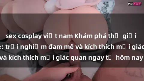 sex cosplay việt nam Khám phá thế giới mới của sex online: trải nghiệm đam mê và kích thích mọi giác quan ngay từ hôm nay!