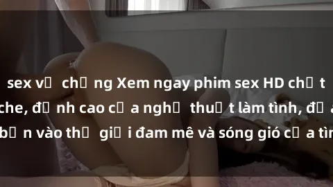 sex vợ chồng Xem ngay phim sex HD chất lượng cao không che, đỉnh cao của nghệ thuật làm tình, đưa bạn vào thế giới đam mê và sóng gió của tình yêu không giới hạn.