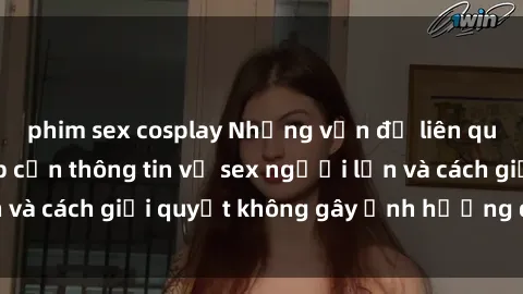 phim sex cosplay Những vấn đề liên quan đến việc tiếp cận thông tin về sex người lớn và cách giải quyết không gây ảnh hưởng đến trẻ em