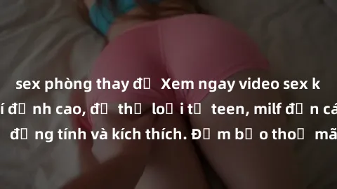 sex phòng thay đồ Xem ngay video sex không che miễn phí đỉnh cao, đủ thể loại từ teen, milf đến các cảnh quan hệ đồng tính và kích thích. Đảm bảo thoả mãn mọi khả năng kích thích của bạn!