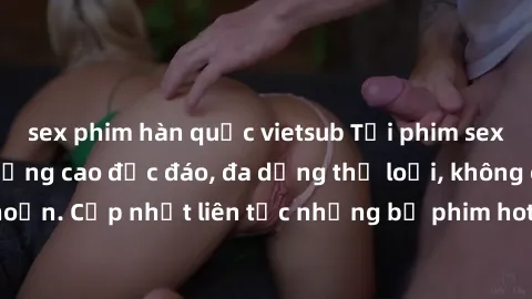 sex phim hàn quốc vietsub Tải phim sex miễn phí chất lượng cao độc đáo, đa dạng thể loại, không cần đăng ký tài khoản. Cập nhật liên tục những bộ phim hot nhất trên thị trường. Sự lựa chọn hàng đầu ch