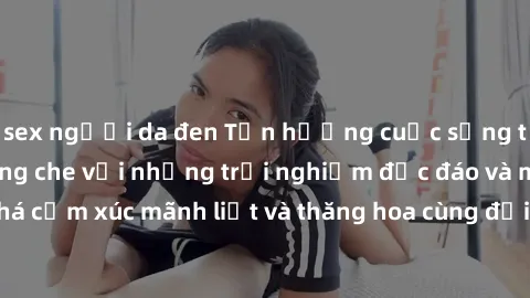 sex người da đen Tận hưởng cuộc sống tình dục online không che với những trải nghiệm độc đáo và mới lạ. Khám phá cảm xúc mãnh liệt và thăng hoa cùng đối tác tại các trang web chuyên nghiệp.