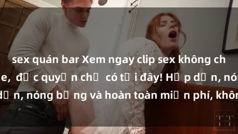 sex quán bar Xem ngay clip sex không che cực hot, không che,  độc quyền chỉ có tại đây! Hấp dẫn, nóng bỏng và hoàn toàn miễn phí, không thể bỏ qua!