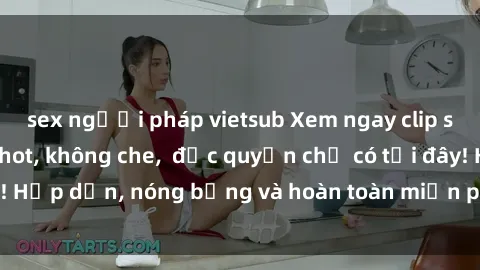 sex người pháp vietsub Xem ngay clip sex không che cực hot, không che,  độc quyền chỉ có tại đây! Hấp dẫn, nóng bỏng và hoàn toàn miễn phí, không thể bỏ qua!