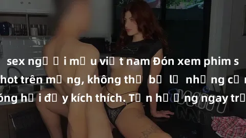 sex người mẫu việt nam Đón xem phim sex mới nhất đang hot trên mạng, không thể bỏ lỡ những cảnh nóng hổi đầy kích thích. Tận hưởng ngay trước khi bị xoá chóng mặt!