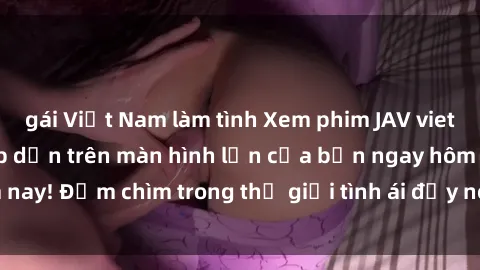 gái Việt Nam làm tình Xem phim JAV vietsub mới nhất và hấp dẫn trên màn hình lớn của bạn ngay hôm nay! Đắm chìm trong thế giới tình ái đầy nóng bỏng và kích thích.