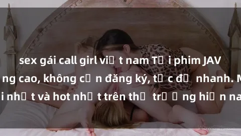 sex gái call girl việt nam Tải phim JAV miễn phí chất lượng cao, không cần đăng ký, tốc độ nhanh. Mới nhất và hot nhất trên thị trường hiện nay, cập nhật hàng ngày.