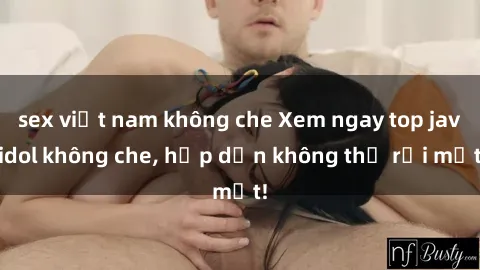 sex việt nam không che Xem ngay top jav idol không che, hấp dẫn không thể rời mắt!