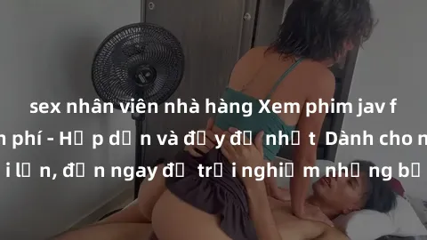 sex nhân viên nhà hàng Xem phim jav full HD online miễn phí - Hấp dẫn và đầy đủ nhất  Dành cho người lớn, đến ngay để trải nghiệm những bộ phim hấp dẫn và hấp dẫn.
