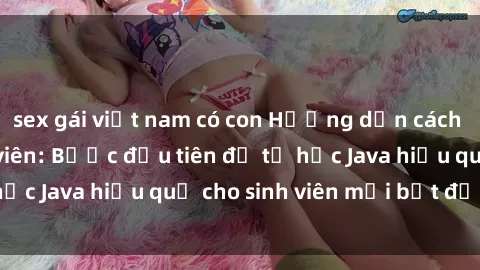 sex gái việt nam có con Hướng dẫn cách học Java cho sinh viên: Bước đầu tiên để tự học Java hiệu quả cho sinh viên mới bắt đầu là gì?