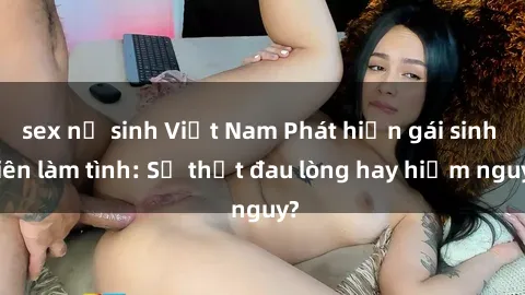 sex nữ sinh Việt Nam Phát hiện gái sinh viên làm tình: Sự thật đau lòng hay hiểm nguy?