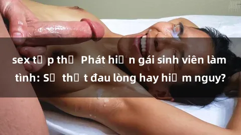 sex tập thể Phát hiện gái sinh viên làm tình: Sự thật đau lòng hay hiểm nguy?
