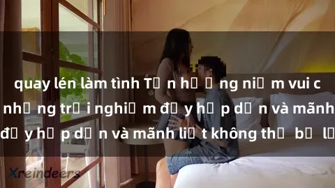 quay lén làm tình Tận hưởng niềm vui của sex với gái trẻ: những trải nghiệm đầy hấp dẫn và mãnh liệt không thể bỏ lỡ