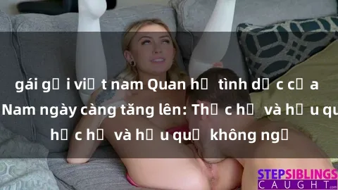gái gọi việt nam Quan hệ tình dục của nữ sinh Việt Nam ngày càng tăng lên: Thực hư và hậu quả không ngờ