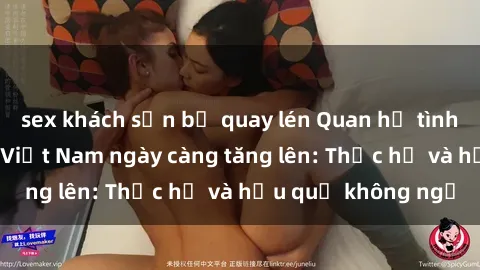 sex khách sạn bị quay lén Quan hệ tình dục của nữ sinh Việt Nam ngày càng tăng lên: Thực hư và hậu quả không ngờ
