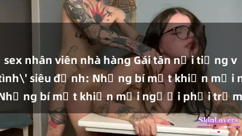 sex nhân viên nhà hàng Gái tân nổi tiếng với kỹ năng 'làm tình' siêu đỉnh: Những bí mật khiến mọi người phải trầm trồ