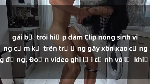 gái bị trói hiếp dâm Clip nóng sinh viên gây sốc: Hành động cấm kỵ trên trường gây xôn xao cộng đồng. Đoạn video ghi lại cảnh vô lễ khiến dư luận bức xúc.