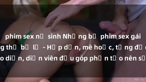 phim sex nữ sinh Những bộ phim sex gái già đỉnh cao không thể bỏ lỡ - Hấp dẫn, mê hoặc, từng đạo diễn, diễn viên đều góp phần tạo nên sự hấp dẫn, kích thích.