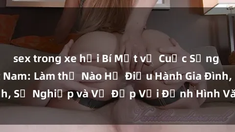 sex trong xe hơi Bí Mật về Cuộc Sống Của Các MILF Việt Nam: Làm thế Nào Họ Điều Hành Gia Đình, Sự Nghiệp và Vẻ Đẹp Với Định Hình Văn Hóa Đương Đại