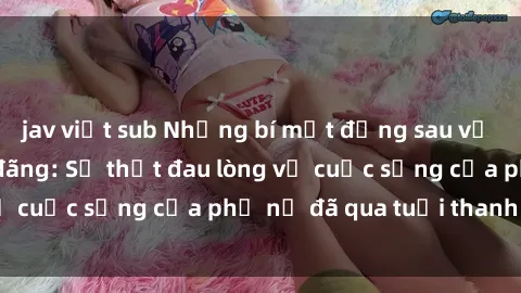 jav việt sub Những bí mật đằng sau vẻ ngoài gái già dâm đãng: Sự thật đau lòng về cuộc sống của phụ nữ đã qua tuổi thanh xuân