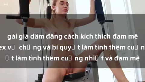 gái già dâm đãng cách kích thích đam mê trong hôn nhân: Sex vợ chồng và bí quyết làm tình thêm cuồng nhiệt và đam mê