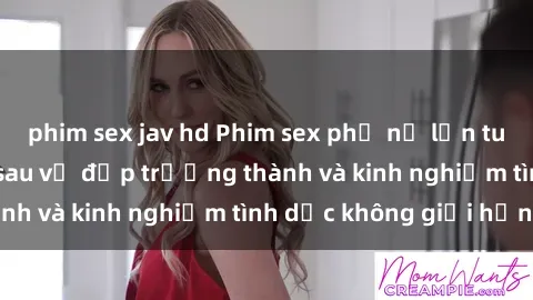 phim sex jav hd Phim sex phụ nữ lớn tuổi: Sức hút đằng sau vẻ đẹp trưởng thành và kinh nghiệm tình dục không giới hạn