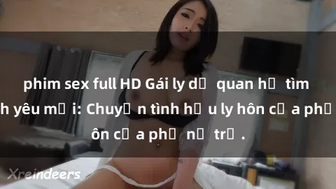 phim sex full HD Gái ly dị quan hệ tìm kiếm tình yêu mới: Chuyện tình hậu ly hôn của phụ nữ trẻ.