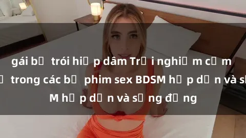 gái bị trói hiếp dâm Trải nghiệm cảm giác mới lạ trong các bộ phim sex BDSM hấp dẫn và sống động