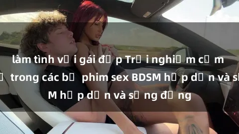 làm tình với gái đẹp Trải nghiệm cảm giác mới lạ trong các bộ phim sex BDSM hấp dẫn và sống động